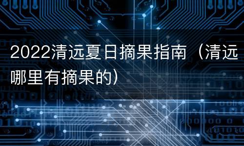 2022清远夏日摘果指南（清远哪里有摘果的）