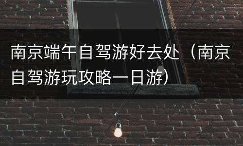 南京端午自驾游好去处（南京自驾游玩攻略一日游）
