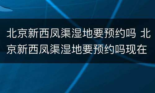 北京新西凤渠湿地要预约吗 北京新西凤渠湿地要预约吗现在