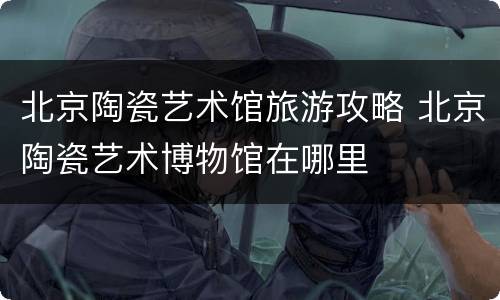 北京陶瓷艺术馆旅游攻略 北京陶瓷艺术博物馆在哪里