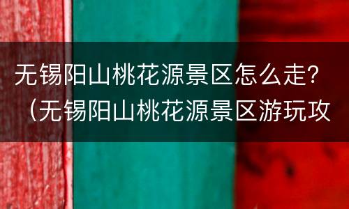无锡阳山桃花源景区怎么走？（无锡阳山桃花源景区游玩攻略）
