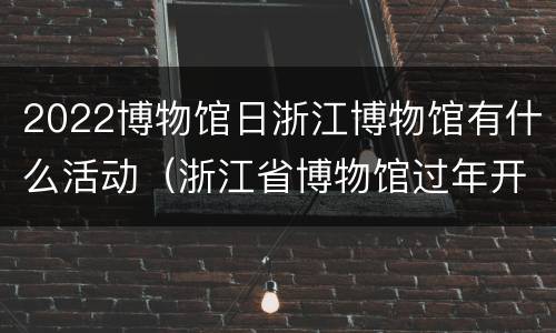 2022博物馆日浙江博物馆有什么活动（浙江省博物馆过年开放吗）
