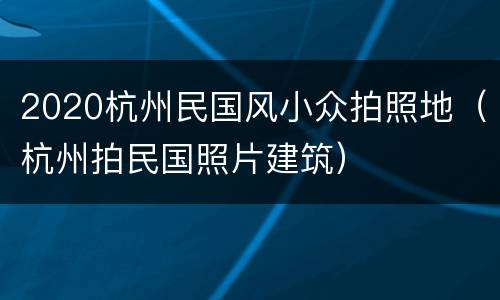 2020杭州民国风小众拍照地（杭州拍民国照片建筑）