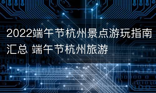 2022端午节杭州景点游玩指南汇总 端午节杭州旅游