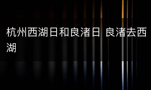 杭州西湖日和良渚日 良渚去西湖