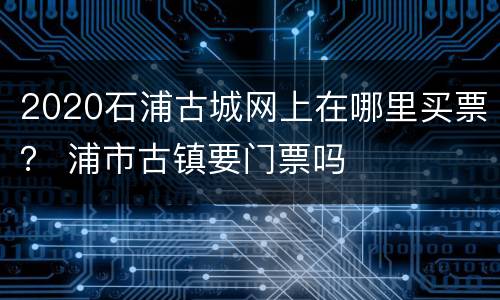 2020石浦古城网上在哪里买票？ 浦市古镇要门票吗