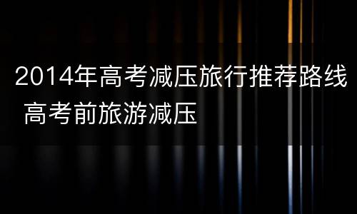 2014年高考减压旅行推荐路线 高考前旅游减压
