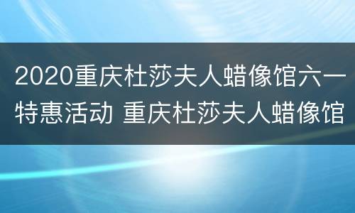 2020重庆杜莎夫人蜡像馆六一特惠活动 重庆杜莎夫人蜡像馆开馆时间