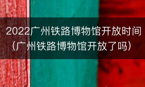 2022广州铁路博物馆开放时间（广州铁路博物馆开放了吗）