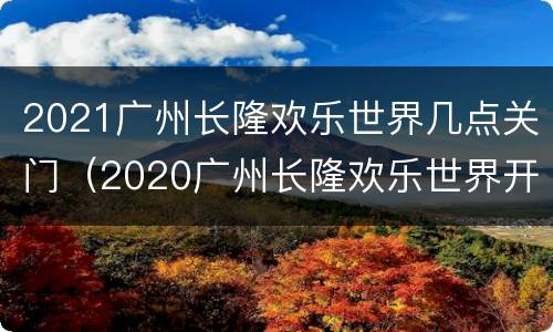 2021广州长隆欢乐世界几点关门（2020广州长隆欢乐世界开园时间）