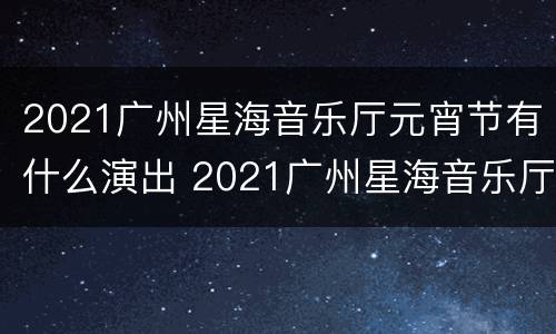 2021广州星海音乐厅元宵节有什么演出 2021广州星海音乐厅元宵节有什么演出吗