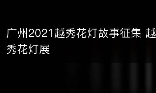 广州2021越秀花灯故事征集 越秀花灯展