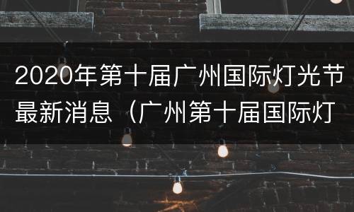2020年第十届广州国际灯光节最新消息（广州第十届国际灯光节预约）