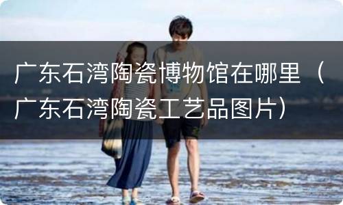 广东石湾陶瓷博物馆在哪里（广东石湾陶瓷工艺品图片）