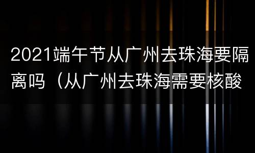 2021端午节从广州去珠海要隔离吗（从广州去珠海需要核酸检测吗）