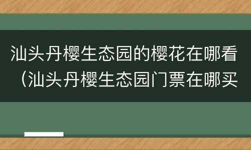 汕头丹樱生态园的樱花在哪看（汕头丹樱生态园门票在哪买）