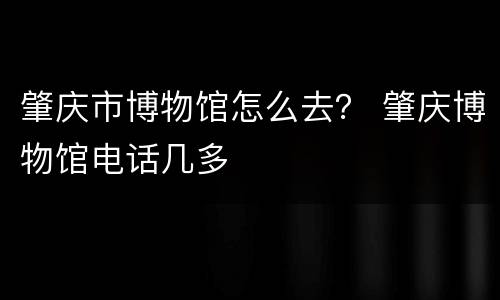 肇庆市博物馆怎么去？ 肇庆博物馆电话几多