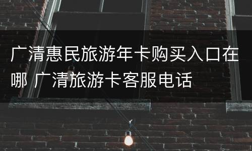广清惠民旅游年卡购买入口在哪 广清旅游卡客服电话