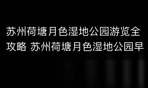 苏州荷塘月色湿地公园游览全攻略 苏州荷塘月色湿地公园早上几点开门怎么去