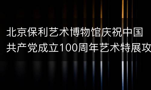 北京保利艺术博物馆庆祝中国共产党成立100周年艺术特展攻略