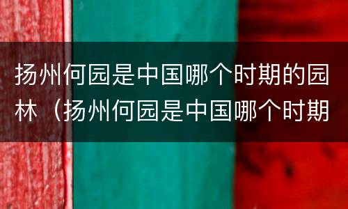 扬州何园是中国哪个时期的园林（扬州何园是中国哪个时期的园林建筑）
