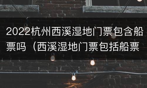 2022杭州西溪湿地门票包含船票吗（西溪湿地门票包括船票吗）