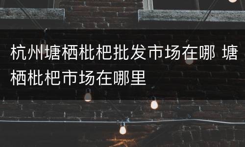 杭州塘栖枇杷批发市场在哪 塘栖枇杷市场在哪里