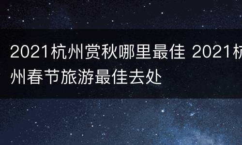2021杭州赏秋哪里最佳 2021杭州春节旅游最佳去处
