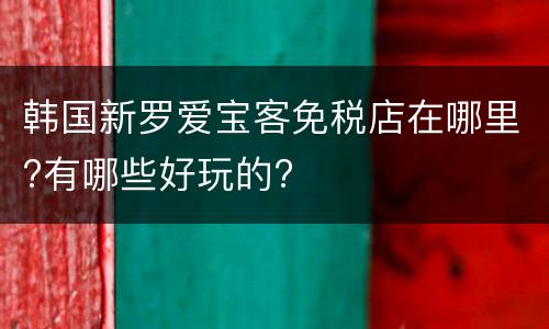 韩国新罗爱宝客免税店在哪里?有哪些好玩的?