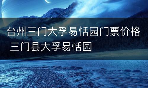 台州三门大孚易恬园门票价格 三门县大孚易恬园