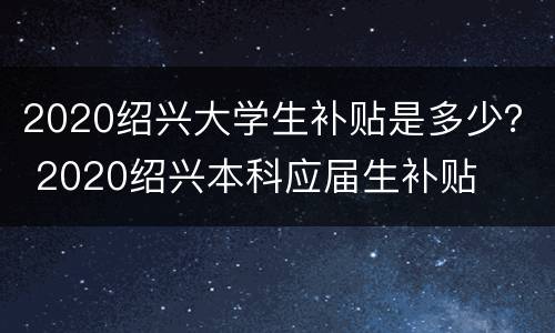 2020绍兴大学生补贴是多少？ 2020绍兴本科应届生补贴