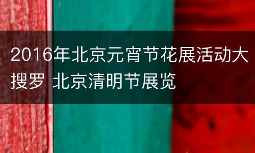 2016年北京元宵节花展活动大搜罗 北京清明节展览
