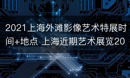 2021上海外滩影像艺术特展时间+地点 上海近期艺术展览2021