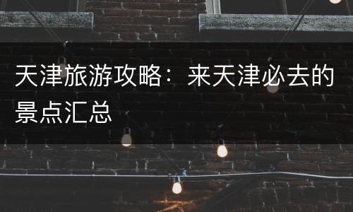 天津旅游攻略：来天津必去的景点汇总