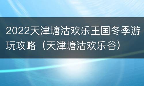 2022天津塘沽欢乐王国冬季游玩攻略（天津塘沽欢乐谷）
