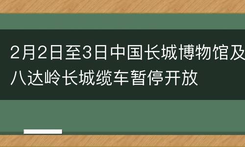 2月2日至3日中国长城博物馆及八达岭长城缆车暂停开放