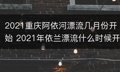 2021重庆阿依河漂流几月份开始 2021年依兰漂流什么时候开始