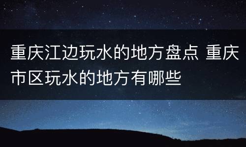 重庆江边玩水的地方盘点 重庆市区玩水的地方有哪些