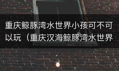重庆鲸豚湾水世界小孩可不可以玩（重庆汉海鲸豚湾水世界游玩攻略）