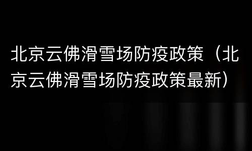 北京云佛滑雪场防疫政策（北京云佛滑雪场防疫政策最新）