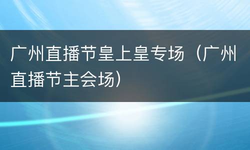 广州直播节皇上皇专场（广州直播节主会场）