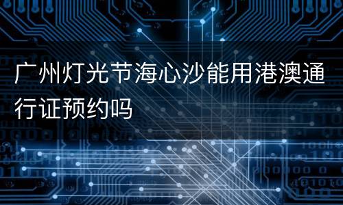 广州灯光节海心沙能用港澳通行证预约吗