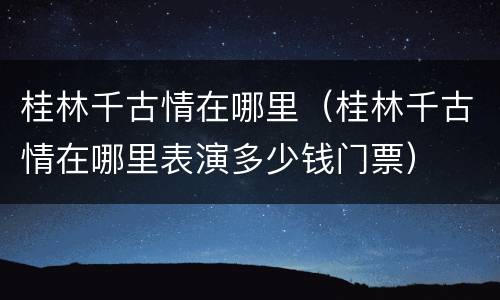 桂林千古情在哪里（桂林千古情在哪里表演多少钱门票）