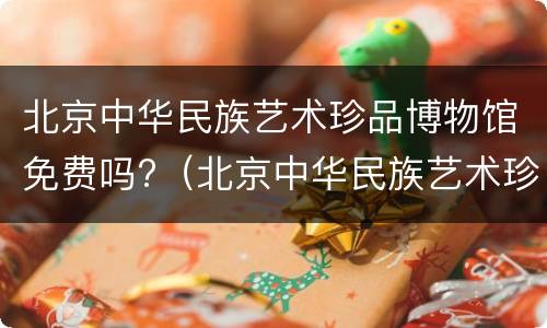 北京中华民族艺术珍品博物馆免费吗?（北京中华民族艺术珍品博物馆免费吗现在）