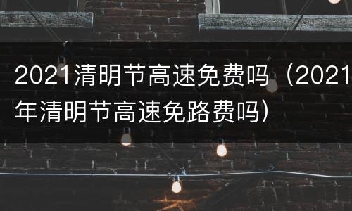 2021清明节高速免费吗（2021年清明节高速免路费吗）