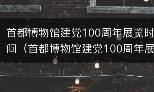 首都博物馆建党100周年展览时间（首都博物馆建党100周年展览时间 7月份展览了吗）