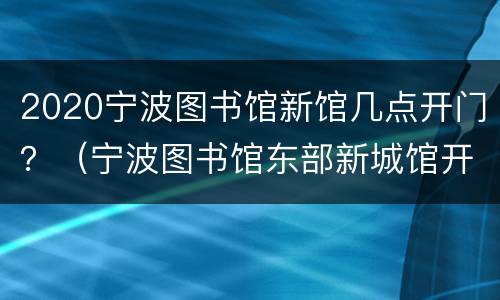 2020宁波图书馆新馆几点开门？（宁波图书馆东部新城馆开馆时间）