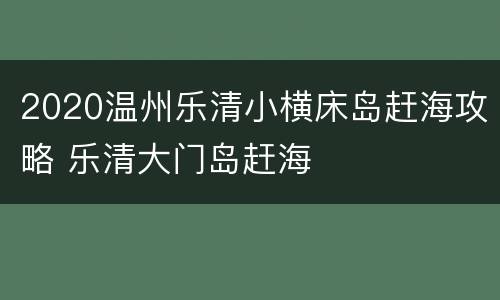 2020温州乐清小横床岛赶海攻略 乐清大门岛赶海