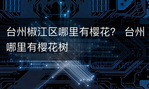 台州椒江区哪里有樱花？ 台州哪里有樱花树