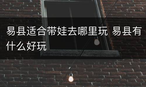 易县适合带娃去哪里玩 易县有什么好玩